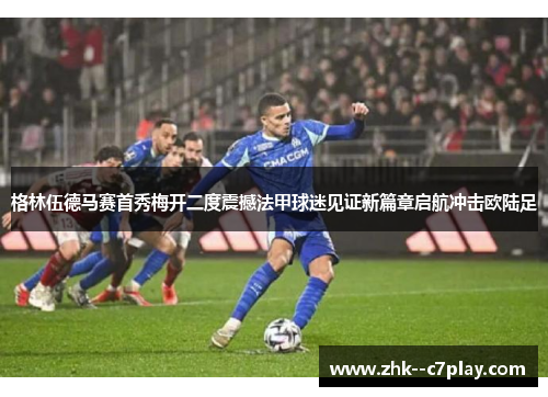 格林伍德马赛首秀梅开二度震撼法甲球迷见证新篇章启航冲击欧陆足
