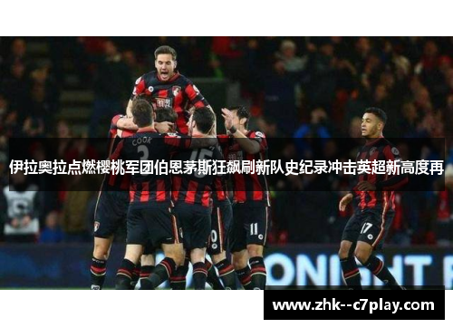 伊拉奥拉点燃樱桃军团伯恩茅斯狂飙刷新队史纪录冲击英超新高度再