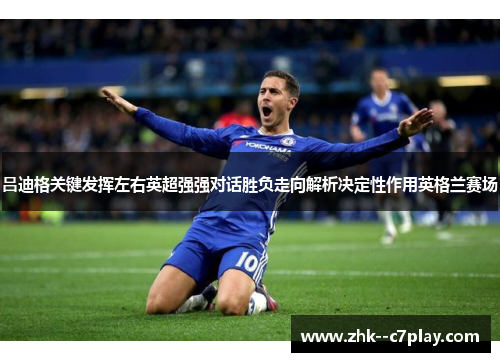 吕迪格关键发挥左右英超强强对话胜负走向解析决定性作用英格兰赛场 吕迪格关键发挥左右英超强强对话胜负走向解析决定性作用英格兰赛场